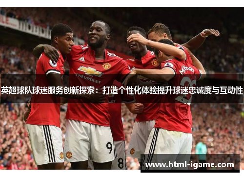 英超球队球迷服务创新探索：打造个性化体验提升球迷忠诚度与互动性