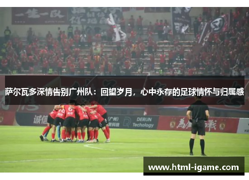 萨尔瓦多深情告别广州队:回望岁月,心中永存的足球情怀与归属感