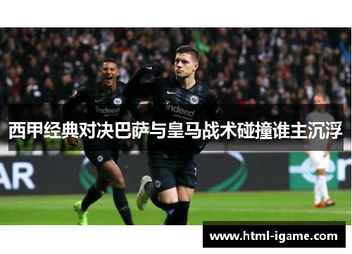 西甲经典对决巴萨与皇马战术碰撞谁主沉浮