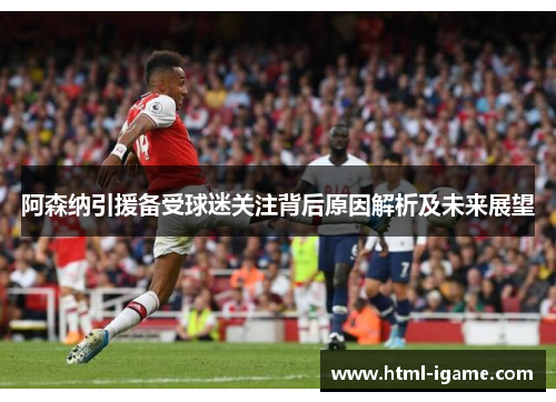 阿森纳引援备受球迷关注背后原因解析及未来展望