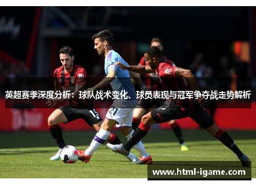 英超赛季深度分析：球队战术变化、球员表现与冠军争夺战走势解析