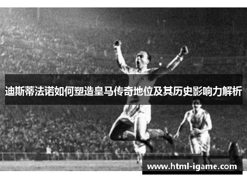迪斯蒂法诺如何塑造皇马传奇地位及其历史影响力解析 迪斯蒂法诺如何塑造皇马传奇地位及其历史影响力解析