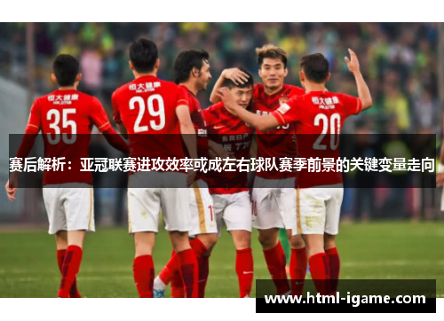 赛后解析：亚冠联赛进攻效率或成左右球队赛季前景的关键变量走向