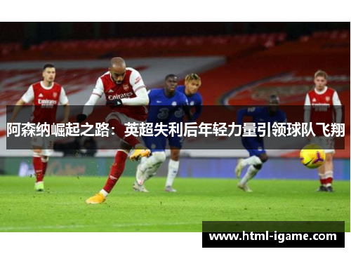 阿森纳崛起之路：英超失利后年轻力量引领球队飞翔