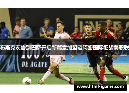 布斯克茨告别巴萨开启新篇章加盟迈阿密国际征战美职联