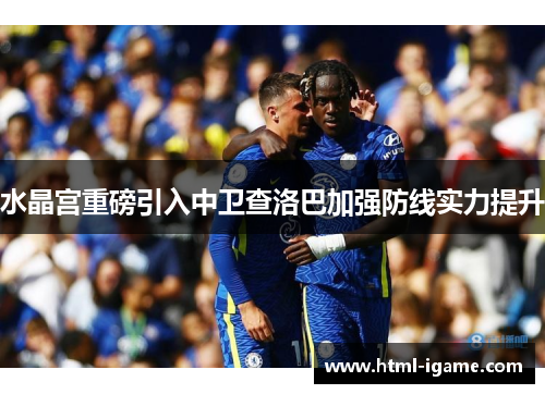 水晶宫重磅引入中卫查洛巴加强防线实力提升 水晶宫重磅引入中卫查洛巴加强防线实力提升