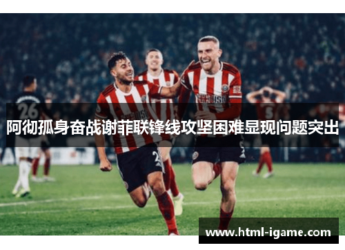 阿彻孤身奋战谢菲联锋线攻坚困难显现问题突出