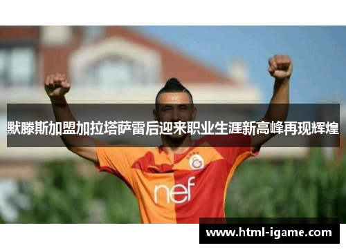 默滕斯加盟加拉塔萨雷后迎来职业生涯新高峰再现辉煌